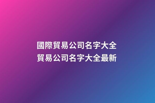國際貿易公司名字大全 貿易公司名字大全最新-第1張-公司起名-玄機派